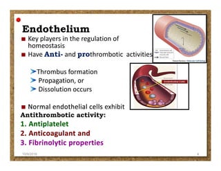 EndotheliumEndothelium
Key players in the regulation of
homeostasis
Have Anti- and prothrombotic activities ;
Thrombus formation
Propagation, or
Dissolution occursDissolution occurs
exhibit
Antithrombotic activity:
10/9/2016 4
 