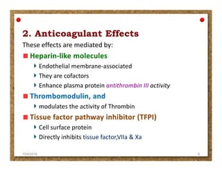 These effects are mediated by:
Endothelial membrane-associated
They are cofactors
Enhance plasma protein antithrombin III activityEnhance plasma protein antithrombin III activity
modulates the activity of Thrombin
Cell surface protein
Directly inhibits tissue factor,VIIa & Xa
10/9/2016 6
 