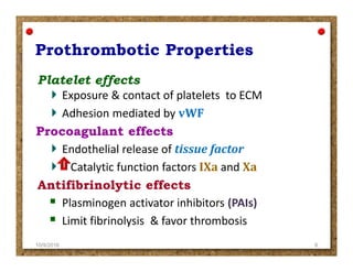 Exposure & contact of platelets to ECM
Adhesion mediated by vWF
Endothelial release of tissue factor
Catalytic function factors IXa and Xa
Plasminogen activator inhibitors (PAIs)
Limit fibrinolysis & favor thrombosis
10/9/2016 8
 