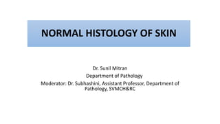 NORMAL HISTOLOGY OF SKIN
Dr. Sunil Mitran
Department of Pathology
Moderator: Dr. Subhashini, Assistant Professor, Department of
Pathology, SVMCH&RC
 