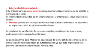 - Criterio ideal de normalidad:
Este criterio parte de cómo deberían de comportarse las personas, en este sentido la
norma seria el ideal.
El criterio ideal en realidad es un criterio utópico. El criterio ideal según los utópicos
serian:
• Maslow, postula una jerarquía de necesidades humanas ordenadas de acuerdo a
su importancia vital. La pirámide de Maslow es:
La mecánica de satisfacción de estas necesidades es satisfacerlas poco a poco,
ordenadamente empezando por la base.
La persona normal para Maslow es aquella que de forma cotidiana se maneja en la
satisfacción de las necesidades de autorrealización ya que esto implica que esta
persona tiene satisfechas todas sus necesidades.
 