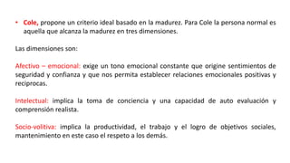 • Cole, propone un criterio ideal basado en la madurez. Para Cole la persona normal es
aquella que alcanza la madurez en tres dimensiones.
Las dimensiones son:
Afectivo – emocional: exige un tono emocional constante que origine sentimientos de
seguridad y confianza y que nos permita establecer relaciones emocionales positivas y
reciprocas.
Intelectual: implica la toma de conciencia y una capacidad de auto evaluación y
comprensión realista.
Socio-volitiva: implica la productividad, el trabajo y el logro de objetivos sociales,
mantenimiento en este caso el respeto a los demás.
 