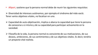 • Allport, sostiene que la persona normal debe de reunir los siguientes requisitos:
 Diversidad de intereses autónomos, por ejemplo el síndrome del nido vació.
Tener varios objetivos vitales, no focalizar en uno.
 Capacidad de auto-objetivación, implica o abarca la capacidad que tiene la persona
de conocerse a si mismo y de su capacidad para participar activamente en la
sociedad.
 Filosofía de la vida, la persona normal es consciente de sus motivaciones, de sus
deseos, ambiciones, de sus sentimientos y de sus objetivos vitales. Es decir, tendría
un proyecto vital realista.
 