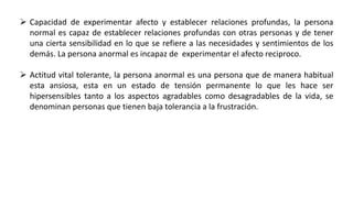  Capacidad de experimentar afecto y establecer relaciones profundas, la persona
normal es capaz de establecer relaciones profundas con otras personas y de tener
una cierta sensibilidad en lo que se refiere a las necesidades y sentimientos de los
demás. La persona anormal es incapaz de experimentar el afecto reciproco.
 Actitud vital tolerante, la persona anormal es una persona que de manera habitual
esta ansiosa, esta en un estado de tensión permanente lo que les hace ser
hipersensibles tanto a los aspectos agradables como desagradables de la vida, se
denominan personas que tienen baja tolerancia a la frustración.
 