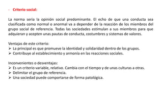 - Criterio social:
La norma seria la opinión social predominante. El echo de que una conducta sea
clasificada como normal o anormal va a depender de la reacción de los miembros del
grupo social de referencia. Todas las sociedades estimulan a sus miembros para que
adquieran y acepten unas pautas de conducta, costumbres y sistemas de valores.
Ventajas de este criterio:
 La principal es que promueve la identidad y solidaridad dentro de los grupos.
 Contribuye al establecimiento y armonía en las reacciones sociales.
Inconvenientes o desventajas:
 Es un criterio variable, relativo. Cambia con el tiempo y de unas culturas a otras.
 Delimitar el grupo de referencia.
 Una sociedad puede comportarse de forma patológica.
 