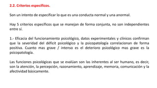 2.2. Criterios específicos.
Son un intento de especificar lo que es una conducta normal y una anormal.
Hay 5 criterios específicos que se manejan de forma conjunta, no son independientes
entre sí.
1.- Eficacia del funcionamiento psicológico, datos experimentales y clínicos confirman
que la severidad del déficit psicológico y la psicopatología correlacionan de forma
positiva. Cuanto mas grave / intenso es el deterioro psicológico mas grave es la
psicopatología.
Las funciones psicológicas que se evalúan son las inherentes al ser humano, es decir,
son la atención, la percepción, razonamiento, aprendizaje, memoria, comunicación y la
afectividad básicamente.
 