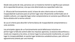 Desde este punto de vista, personas con un trastorno mental no significa que carezcan
de la capacidad de pensar, sino que esta deteriorada esa capacidad nada mas.
2.- Eficacia del funcionamiento social, la base de este criterio esta en la relativa
incapacidad de la persona para en primer lugar estar eficazmente conformado con el
modelo cultural, y en segundo lugar evitar comprometerse en acciones que difieren de
forma drástica de la norma cultural.
Se usa el criterio para describir la forma básica de incapacidad de comprometerse a
unas acciones.
Los principales signos de un funcionamiento social defectuoso incluirían en
primer lugar la falta de control sobre los impulsos agresivos, la excesiva desconfianza y
recelo con respecto a los otros, en tercer lugar la comunicación incoherente, en cuarto
lugar la irresponsabilidad, en quinto lugar tendencias autodestructivas y por ultimo el
egocentrismo (interés por uno mismo).
 