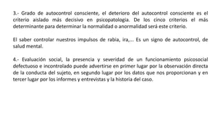 3.- Grado de autocontrol consciente, el deterioro del autocontrol consciente es el
criterio aislado más decisivo en psicopatologia. De los cinco criterios el más
determinante para determinar la normalidad o anormalidad será este criterio.
El saber controlar nuestros impulsos de rabia, ira,... Es un signo de autocontrol, de
salud mental.
4.- Evaluación social, la presencia y severidad de un funcionamiento psicosocial
defectuoso e incontrolado puede advertirse en primer lugar por la observación directa
de la conducta del sujeto, en segundo lugar por los datos que nos proporcionan y en
tercer lugar por los informes y entrevistas y la historia del caso.
 
