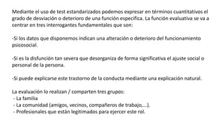 Mediante el uso de test estandarizados podemos expresar en términos cuantitativos el
grado de desviación o deterioro de una función especifica. La función evaluativa se va a
centrar en tres interrogantes fundamentales que son:
-Si los datos que disponemos indican una alteración o deterioro del funcionamiento
psicosocial.
-Si es la disfunción tan severa que desorganiza de forma significativa el ajuste social o
personal de la persona.
-Si puede explicarse este trastorno de la conducta mediante una explicación natural.
La evaluación lo realizan / comparten tres grupos:
- La familia
- La comunidad (amigos, vecinos, compañeros de trabajo,...).
- Profesionales que están legitimados para ejercer este rol.
 