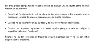 Los tres grupos comparten la responsabilidad de evaluar una conducta como normal,
estarán de acuerdo en:
 Cuando el funcionamiento psicosocial esta tan deteriorado y desordenado que la
persona es incapaz de afrontar los problemas de la vida cotidiana.
 Cuando no es autónomo en su cuidado y de establecer relaciones sociales.
 Cuando los impulsos agresivos son incontrolados porque ponen en peligro la
seguridad del grupo / sociedad.
Cuando no es tan evidente el trastorno surgen discrepancias y no es tan difícil
diagnosticar el problema.
 