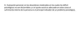 4.- Evaluación personal, en los desordenes moderados en los cuales los déficit
psicológicos no son discernibles y si el ajuste social es adecuado en estos casos el
sufrimiento interno de la persona es el principal indicador de un problema psicológico.
 