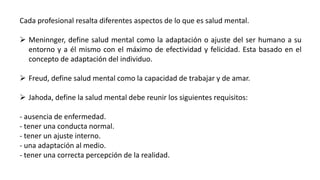 Cada profesional resalta diferentes aspectos de lo que es salud mental.
 Meninnger, define salud mental como la adaptación o ajuste del ser humano a su
entorno y a él mismo con el máximo de efectividad y felicidad. Esta basado en el
concepto de adaptación del individuo.
 Freud, define salud mental como la capacidad de trabajar y de amar.
 Jahoda, define la salud mental debe reunir los siguientes requisitos:
- ausencia de enfermedad.
- tener una conducta normal.
- tener un ajuste interno.
- una adaptación al medio.
- tener una correcta percepción de la realidad.
 