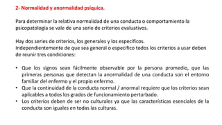 2- Normalidad y anormalidad psíquica.
Para determinar la relativa normalidad de una conducta o comportamiento la
psicopatología se vale de una serie de criterios evaluativos.
Hay dos series de criterios, los generales y los específicos.
Independientemente de que sea general o específico todos los criterios a usar deben
de reunir tres condiciones:
• Que los signos sean fácilmente observable por la persona promedio, que las
primeras personas que detectan la anormalidad de una conducta son el entorno
familiar del enfermo y el propio enfermo.
• Que la continuidad de la conducta normal / anormal requiere que los criterios sean
aplicables a todos los grados de funcionamiento perturbado.
• Los criterios deben de ser no culturales ya que las características esenciales de la
conducta son iguales en todas las culturas.
 