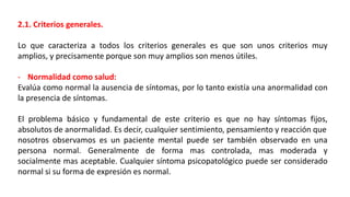 2.1. Criterios generales.
Lo que caracteriza a todos los criterios generales es que son unos criterios muy
amplios, y precisamente porque son muy amplios son menos útiles.
- Normalidad como salud:
Evalúa como normal la ausencia de síntomas, por lo tanto existía una anormalidad con
la presencia de síntomas.
El problema básico y fundamental de este criterio es que no hay síntomas fijos,
absolutos de anormalidad. Es decir, cualquier sentimiento, pensamiento y reacción que
nosotros observamos es un paciente mental puede ser también observado en una
persona normal. Generalmente de forma mas controlada, mas moderada y
socialmente mas aceptable. Cualquier síntoma psicopatológico puede ser considerado
normal si su forma de expresión es normal.
 