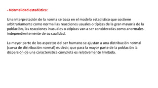 - Normalidad estadística:
Una interpretación de la norma se basa en el modelo estadístico que sostiene
arbitrariamente como normal las reacciones usuales o típicas de la gran mayoría de la
población, las reacciones inusuales o atípicas van a ser consideradas como anormales
independientemente de su cualidad.
La mayor parte de los aspectos del ser humano se ajustan a una distribución normal
(curva de distribución normal) es decir, que para la mayor parte de la población la
dispersión de una característica completa es relativamente limitada.
 