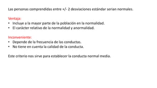 Las personas comprendidas entre +/- 2 desviaciones estándar serian normales.
Ventaja:
• Incluye a la mayor parte de la población en la normalidad.
• El carácter relativo de la normalidad y anormalidad.
Inconveniente:
• Depende de la frecuencia de las conductas.
• No tiene en cuenta la calidad de la conducta.
Este criterio nos sirve para establecer la conducta normal media.
 
