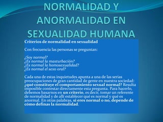 Criterios de normalidad en sexualidad
Con frecuencia las personas se preguntan:
¿Soy normal?
¿Es normal la masturbación?
¿Es normal la homosexualidad?
¿Es normal el sexo oral?
Cada una de estas inquietudes apunta a una de las serias
preocupaciones de gran cantidad de gente en nuestra sociedad:
¿qué constituye el comportamiento sexual normal? Resulta
imposible contestar directamente esta pregunta. Para hacerlo,
debemos basarnos en un criterio, es decir, tomar un referente
de normalidad y de allí establecer qué es normal y qué es
anormal. En otras palabras, si eres normal o no, depende de
cómo definas la normalidad.
 