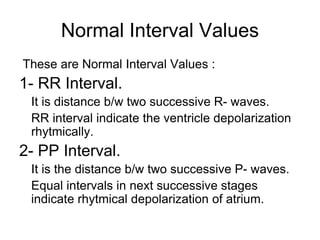 Normal Interval Values
These are Normal Interval Values :
1- RR Interval.
It is distance b/w two successive R- waves.
RR interval indicate the ventricle depolarization
rhytmically.
2- PP Interval.
It is the distance b/w two successive P- waves.
Equal intervals in next successive stages
indicate rhytmical depolarization of atrium.
 