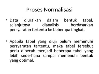 Proses Normalisasi
• Data diuraikan dalam bentuk tabel,
selanjutnya dianalisis berdasarkan
persyaratan tertentu ke beberapa tingkat.
• Apabila tabel yang diuji belum memenuhi
persyaratan tertentu, maka tabel tersebut
perlu dipecah menjadi beberapa tabel yang
lebih sederhana sampai memenuhi bentuk
yang optimal.
 