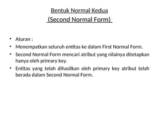 Bentuk Normal Kedua
(Second Normal Form)
• Aturan :
• Menempatkan seluruh entitas ke dalam First Normal Form.
• Second Normal Form mencari atribut yang nilainya ditetapkan
hanya oleh primary key.
• Entitas yang telah dihasilkan oleh primary key atribut telah
berada dalam Second Normal Form.
 