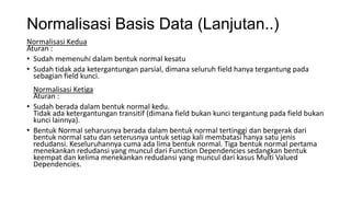 Normalisasi Basis Data (Lanjutan..)
Normalisasi Kedua
Aturan :
• Sudah memenuhi dalam bentuk normal kesatu
• Sudah tidak ada ketergantungan parsial, dimana seluruh field hanya tergantung pada
  sebagian field kunci.
  Normalisasi Ketiga
  Aturan :
• Sudah berada dalam bentuk normal kedu.
  Tidak ada ketergantungan transitif (dimana field bukan kunci tergantung pada field bukan
  kunci lainnya).
• Bentuk Normal seharusnya berada dalam bentuk normal tertinggi dan bergerak dari
  bentuk normal satu dan seterusnya untuk setiap kali membatasi hanya satu jenis
  redudansi. Keseluruhannya cuma ada lima bentuk normal. Tiga bentuk normal pertama
  menekankan redudansi yang muncul dari Function Dependencies sedangkan bentuk
  keempat dan kelima menekankan redudansi yang muncul dari kasus Multi Valued
  Dependencies.
 