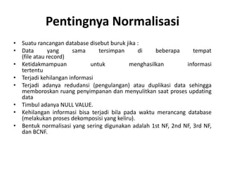 Pentingnya Normalisasi
• Suatu rancangan database disebut buruk jika :
• Data yang sama tersimpan di beberapa tempat
(file atau record)
• Ketidakmampuan untuk menghasilkan informasi
tertentu
• Terjadi kehilangan informasi
• Terjadi adanya redudansi (pengulangan) atau duplikasi data sehingga
memboroskan ruang penyimpanan dan menyulitkan saat proses updating
data
• Timbul adanya NULL VALUE.
• Kehilangan informasi bisa terjadi bila pada waktu merancang database
(melakukan proses dekomposisi yang keliru).
• Bentuk normalisasi yang sering digunakan adalah 1st NF, 2nd NF, 3rd NF,
dan BCNF.
 