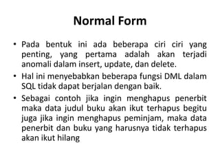 Normal Form
• Pada bentuk ini ada beberapa ciri ciri yang
penting, yang pertama adalah akan terjadi
anomali dalam insert, update, dan delete.
• Hal ini menyebabkan beberapa fungsi DML dalam
SQL tidak dapat berjalan dengan baik.
• Sebagai contoh jika ingin menghapus penerbit
maka data judul buku akan ikut terhapus begitu
juga jika ingin menghapus peminjam, maka data
penerbit dan buku yang harusnya tidak terhapus
akan ikut hilang
 