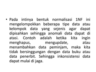 • Pada intinya bentuk normalisasi 1NF ini
mengelompokkan beberapa tipe data atau
kelompok data yang sejenis agar dapat
dipisahkan sehingga anomali data dapat di
atasi. Contoh adalah ketika kita ingin
menghapus, mengupdate, atau
menambahkan data peminjam, maka kita
tidak bersinggungan dengan data buku atau
data penerbit. Sehingga inkonsistensi data
dapat mulai di jaga.
 
