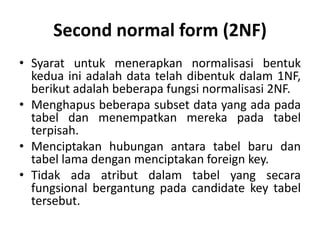 Second normal form (2NF)
• Syarat untuk menerapkan normalisasi bentuk
kedua ini adalah data telah dibentuk dalam 1NF,
berikut adalah beberapa fungsi normalisasi 2NF.
• Menghapus beberapa subset data yang ada pada
tabel dan menempatkan mereka pada tabel
terpisah.
• Menciptakan hubungan antara tabel baru dan
tabel lama dengan menciptakan foreign key.
• Tidak ada atribut dalam tabel yang secara
fungsional bergantung pada candidate key tabel
tersebut.
 