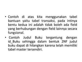 • Contoh di atas kita menggunakan tabel
bantuan yaitu tabel transaksi, pada intinya
bentu kedua ini adalah tidak boleh ada field
yang berhubungan dengan field lainnya secara
fungsional.
• Contoh Judul Buku tergantung dengan
id_Buku sehingga dalam bentuk 2NF judul
buku dapat di hilangkan karena telah memiliki
tabel master tersendiri.
 