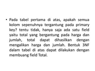 • Pada tabel pertama di atas, apakah semua
kolom sepenuhnya tergantung pada primary
key? tentu tidak, hanya saja ada satu field
yaitu total yang bergantung pada harga dan
jumlah, total dapat dihasilkan dengan
mengalikan harga dan jumlah. Bentuk 3NF
dalam tabel di atas dapat dilakukan dengan
membuang field Total.
 