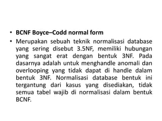 • BCNF Boyce–Codd normal form
• Merupakan sebuah teknik normalisasi database
yang sering disebut 3.5NF, memiliki hubungan
yang sangat erat dengan bentuk 3NF. Pada
dasarnya adalah untuk menghandle anomali dan
overlooping yang tidak dapat di handle dalam
bentuk 3NF. Normalisasi database bentuk ini
tergantung dari kasus yang disediakan, tidak
semua tabel wajib di normalisasi dalam bentuk
BCNF.
 