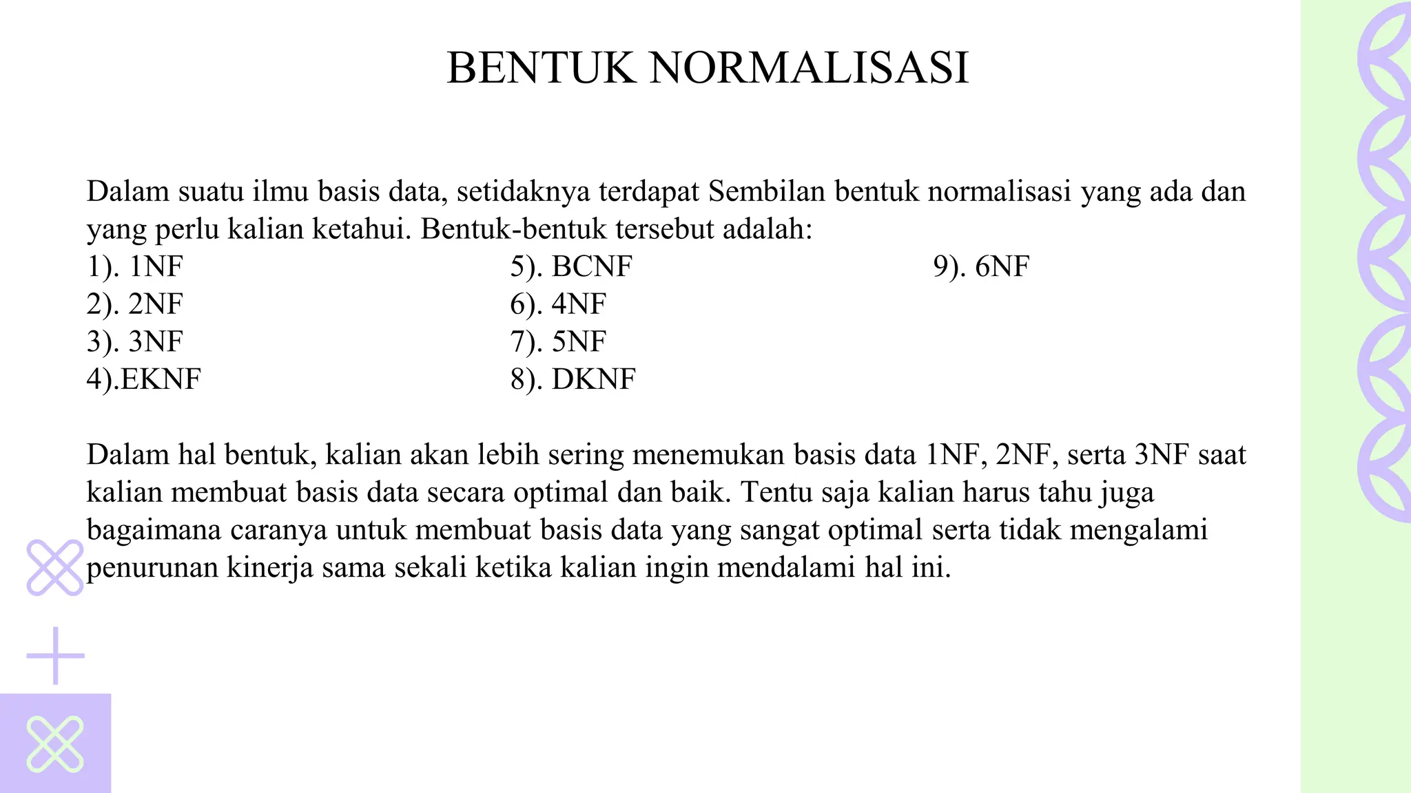 Dalam suatu ilmu basis data, setidaknya terdapat Sembilan bentuk normalisasi yang ada dan
yang perlu kalian ketahui. Bentuk-bentuk tersebut adalah:
1). 1NF 5). BCNF 9). 6NF
2). 2NF 6). 4NF
3). 3NF 7). 5NF
4).EKNF 8). DKNF
Dalam hal bentuk, kalian akan lebih sering menemukan basis data 1NF, 2NF, serta 3NF saat
kalian membuat basis data secara optimal dan baik. Tentu saja kalian harus tahu juga
bagaimana caranya untuk membuat basis data yang sangat optimal serta tidak mengalami
penurunan kinerja sama sekali ketika kalian ingin mendalami hal ini.
BENTUK NORMALISASI
 