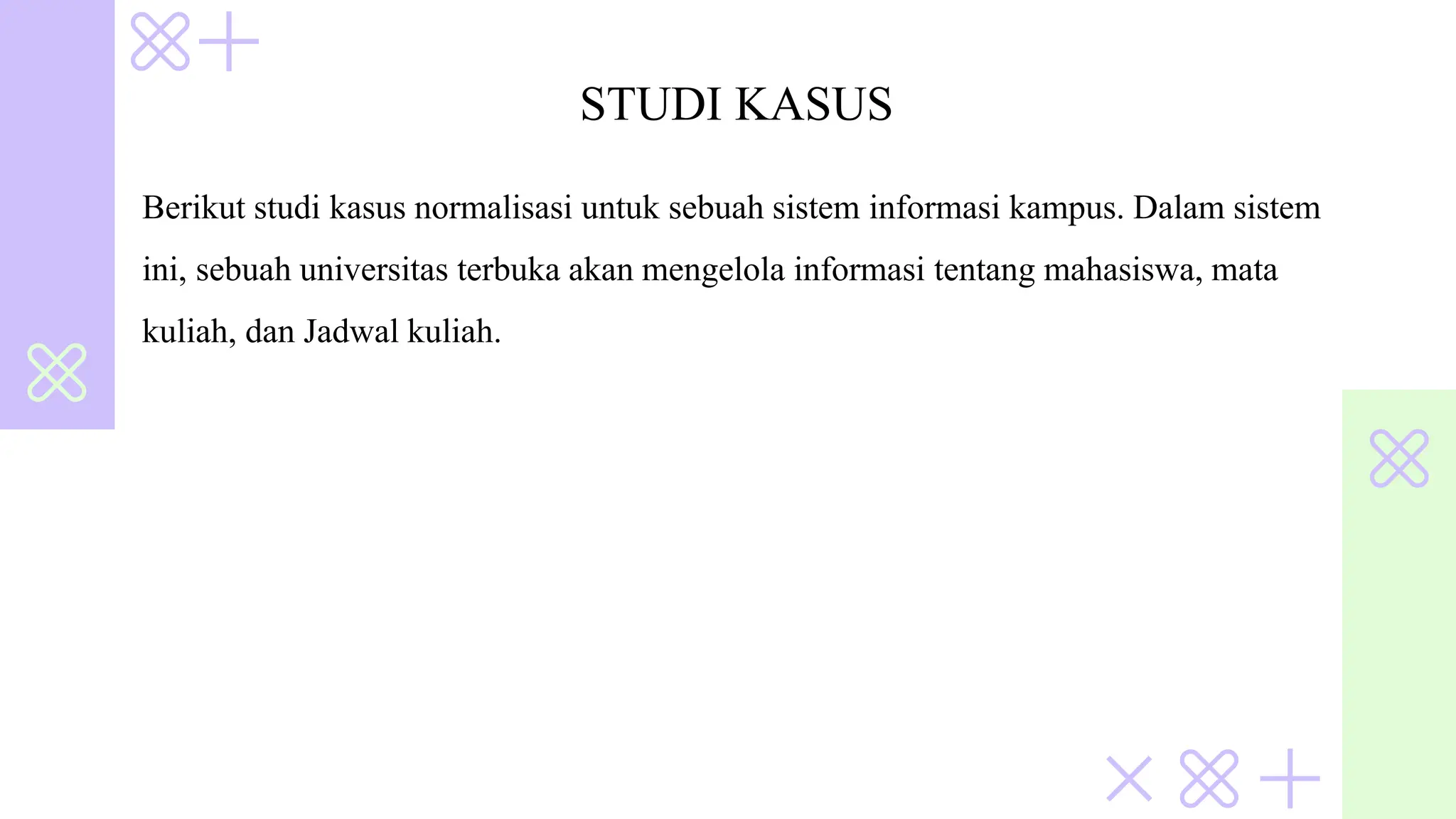 STUDI KASUS
Berikut studi kasus normalisasi untuk sebuah sistem informasi kampus. Dalam sistem
ini, sebuah universitas terbuka akan mengelola informasi tentang mahasiswa, mata
kuliah, dan Jadwal kuliah.
 