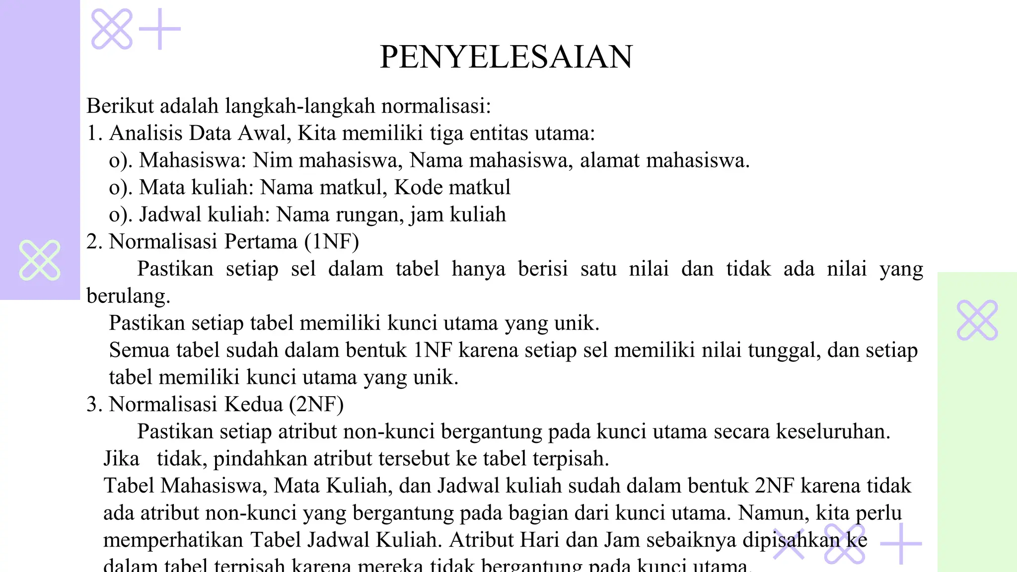 Berikut adalah langkah-langkah normalisasi:
1. Analisis Data Awal, Kita memiliki tiga entitas utama:
o). Mahasiswa: Nim mahasiswa, Nama mahasiswa, alamat mahasiswa.
o). Mata kuliah: Nama matkul, Kode matkul
o). Jadwal kuliah: Nama rungan, jam kuliah
2. Normalisasi Pertama (1NF)
Pastikan setiap sel dalam tabel hanya berisi satu nilai dan tidak ada nilai yang
berulang.
Pastikan setiap tabel memiliki kunci utama yang unik.
Semua tabel sudah dalam bentuk 1NF karena setiap sel memiliki nilai tunggal, dan setiap
tabel memiliki kunci utama yang unik.
3. Normalisasi Kedua (2NF)
Pastikan setiap atribut non-kunci bergantung pada kunci utama secara keseluruhan.
Jika tidak, pindahkan atribut tersebut ke tabel terpisah.
Tabel Mahasiswa, Mata Kuliah, dan Jadwal kuliah sudah dalam bentuk 2NF karena tidak
ada atribut non-kunci yang bergantung pada bagian dari kunci utama. Namun, kita perlu
memperhatikan Tabel Jadwal Kuliah. Atribut Hari dan Jam sebaiknya dipisahkan ke
PENYELESAIAN
 