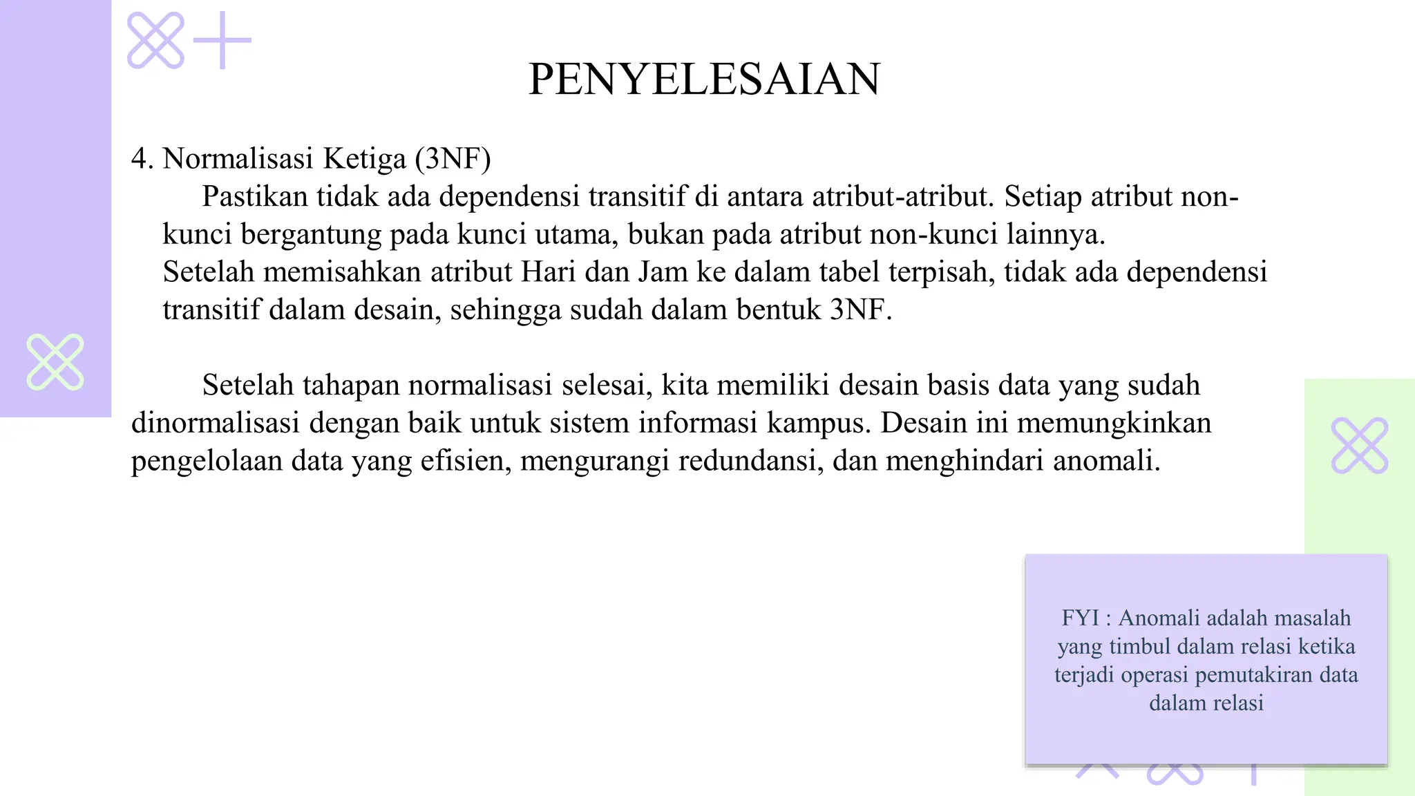 PENYELESAIAN
4. Normalisasi Ketiga (3NF)
Pastikan tidak ada dependensi transitif di antara atribut-atribut. Setiap atribut non-
kunci bergantung pada kunci utama, bukan pada atribut non-kunci lainnya.
Setelah memisahkan atribut Hari dan Jam ke dalam tabel terpisah, tidak ada dependensi
transitif dalam desain, sehingga sudah dalam bentuk 3NF.
Setelah tahapan normalisasi selesai, kita memiliki desain basis data yang sudah
dinormalisasi dengan baik untuk sistem informasi kampus. Desain ini memungkinkan
pengelolaan data yang efisien, mengurangi redundansi, dan menghindari anomali.
FYI : Anomali adalah masalah
yang timbul dalam relasi ketika
terjadi operasi pemutakiran data
dalam relasi
 
