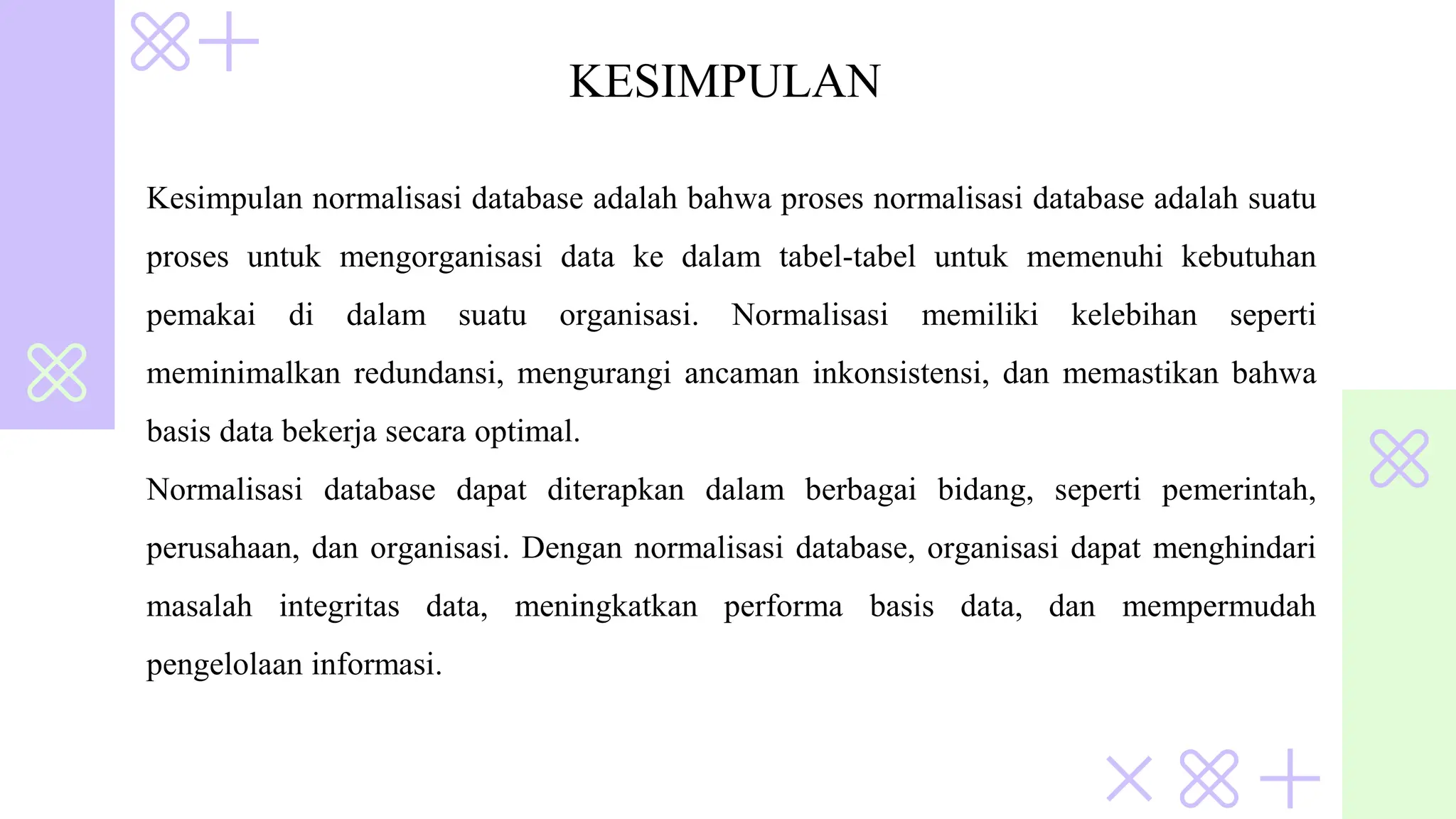 KESIMPULAN
Kesimpulan normalisasi database adalah bahwa proses normalisasi database adalah suatu
proses untuk mengorganisasi data ke dalam tabel-tabel untuk memenuhi kebutuhan
pemakai di dalam suatu organisasi. Normalisasi memiliki kelebihan seperti
meminimalkan redundansi, mengurangi ancaman inkonsistensi, dan memastikan bahwa
basis data bekerja secara optimal.
Normalisasi database dapat diterapkan dalam berbagai bidang, seperti pemerintah,
perusahaan, dan organisasi. Dengan normalisasi database, organisasi dapat menghindari
masalah integritas data, meningkatkan performa basis data, dan mempermudah
pengelolaan informasi.
 