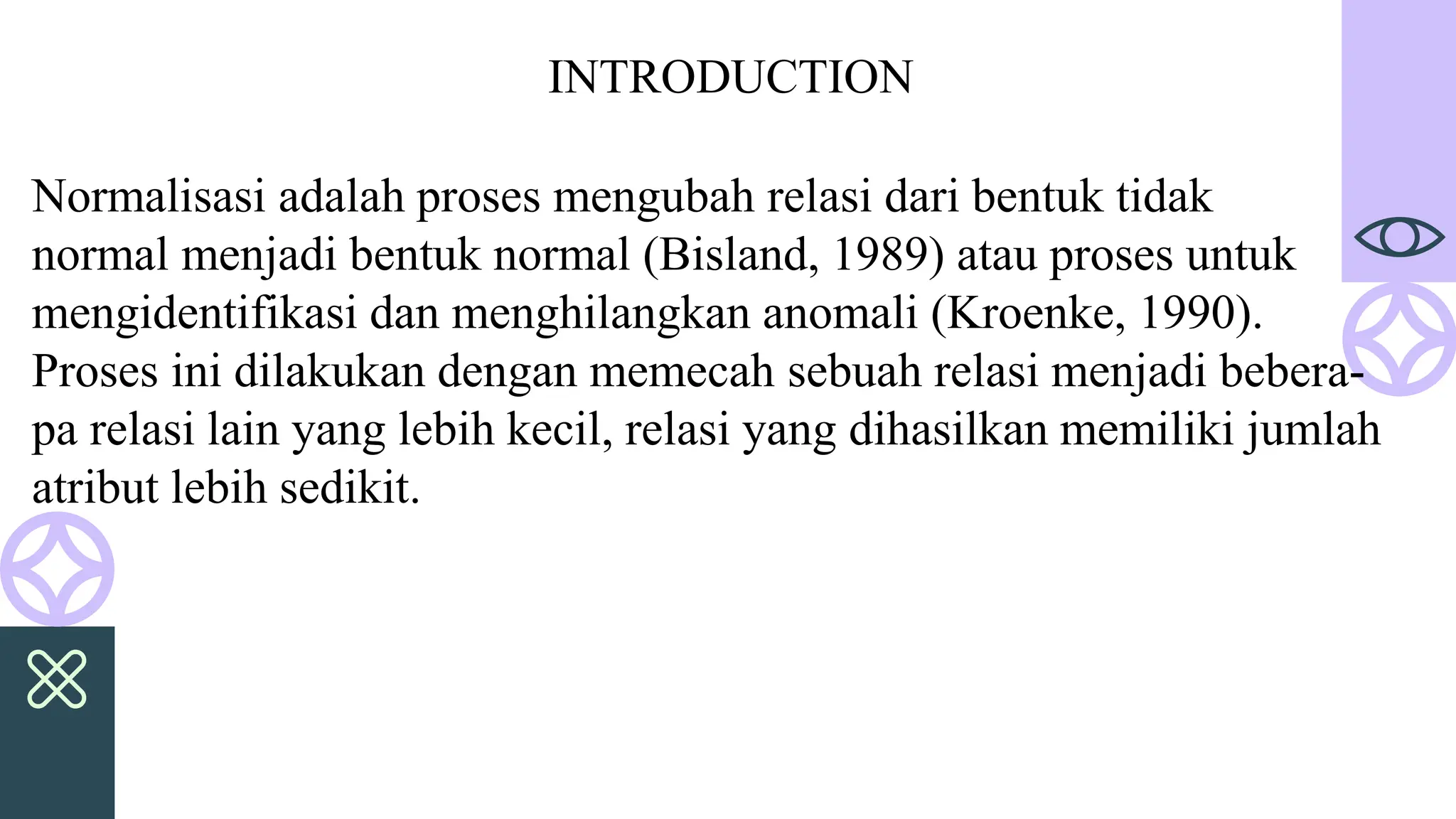 Normalisasi adalah proses mengubah relasi dari bentuk tidak
normal menjadi bentuk normal (Bisland, 1989) atau proses untuk
mengidentifikasi dan menghilangkan anomali (Kroenke, 1990).
Proses ini dilakukan dengan memecah sebuah relasi menjadi bebera-
pa relasi lain yang lebih kecil, relasi yang dihasilkan memiliki jumlah
atribut lebih sedikit.
INTRODUCTION
 