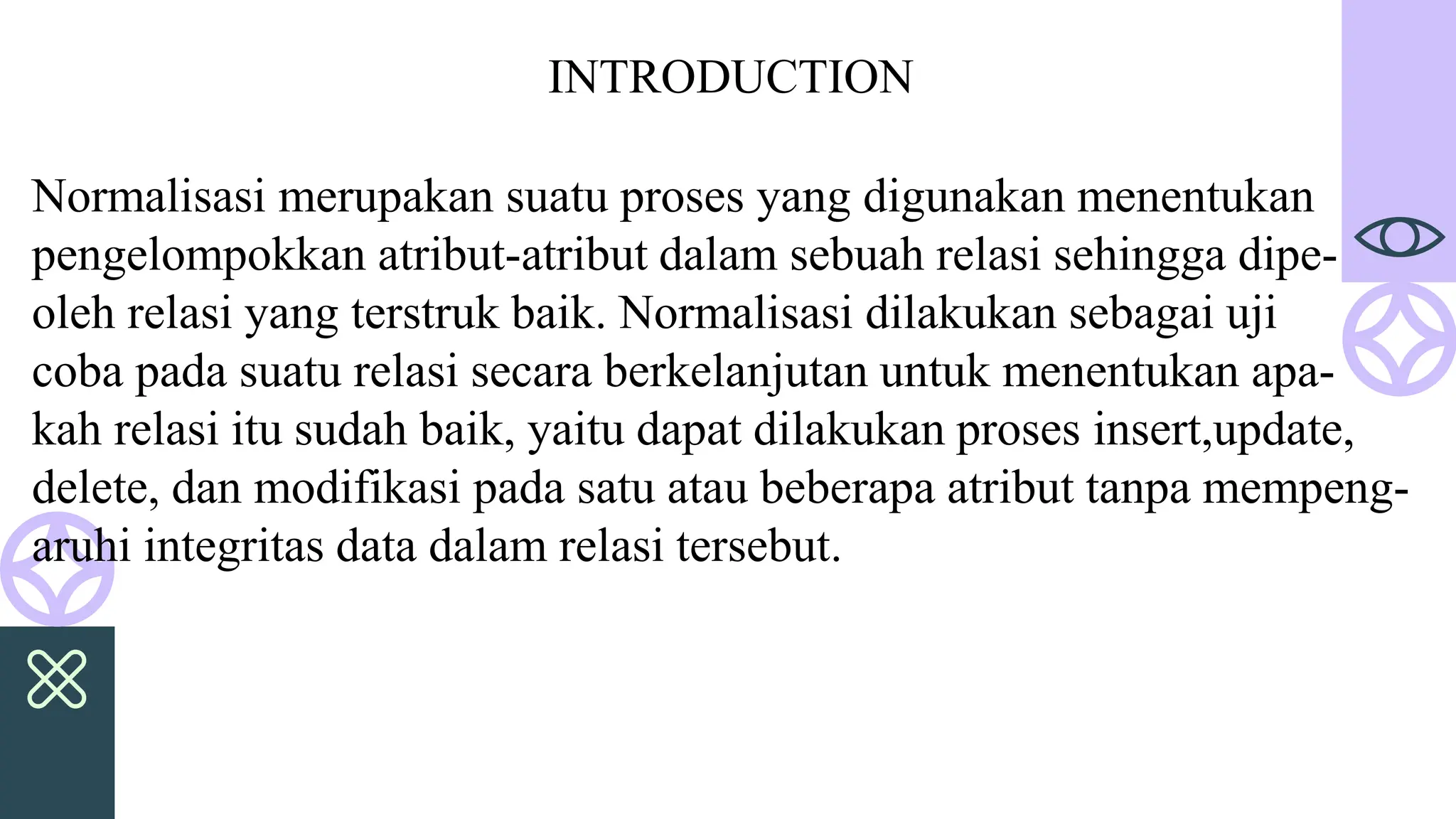 Normalisasi merupakan suatu proses yang digunakan menentukan
pengelompokkan atribut-atribut dalam sebuah relasi sehingga dipe-
oleh relasi yang terstruk baik. Normalisasi dilakukan sebagai uji
coba pada suatu relasi secara berkelanjutan untuk menentukan apa-
kah relasi itu sudah baik, yaitu dapat dilakukan proses insert,update,
delete, dan modifikasi pada satu atau beberapa atribut tanpa mempeng-
aruhi integritas data dalam relasi tersebut.
INTRODUCTION
 