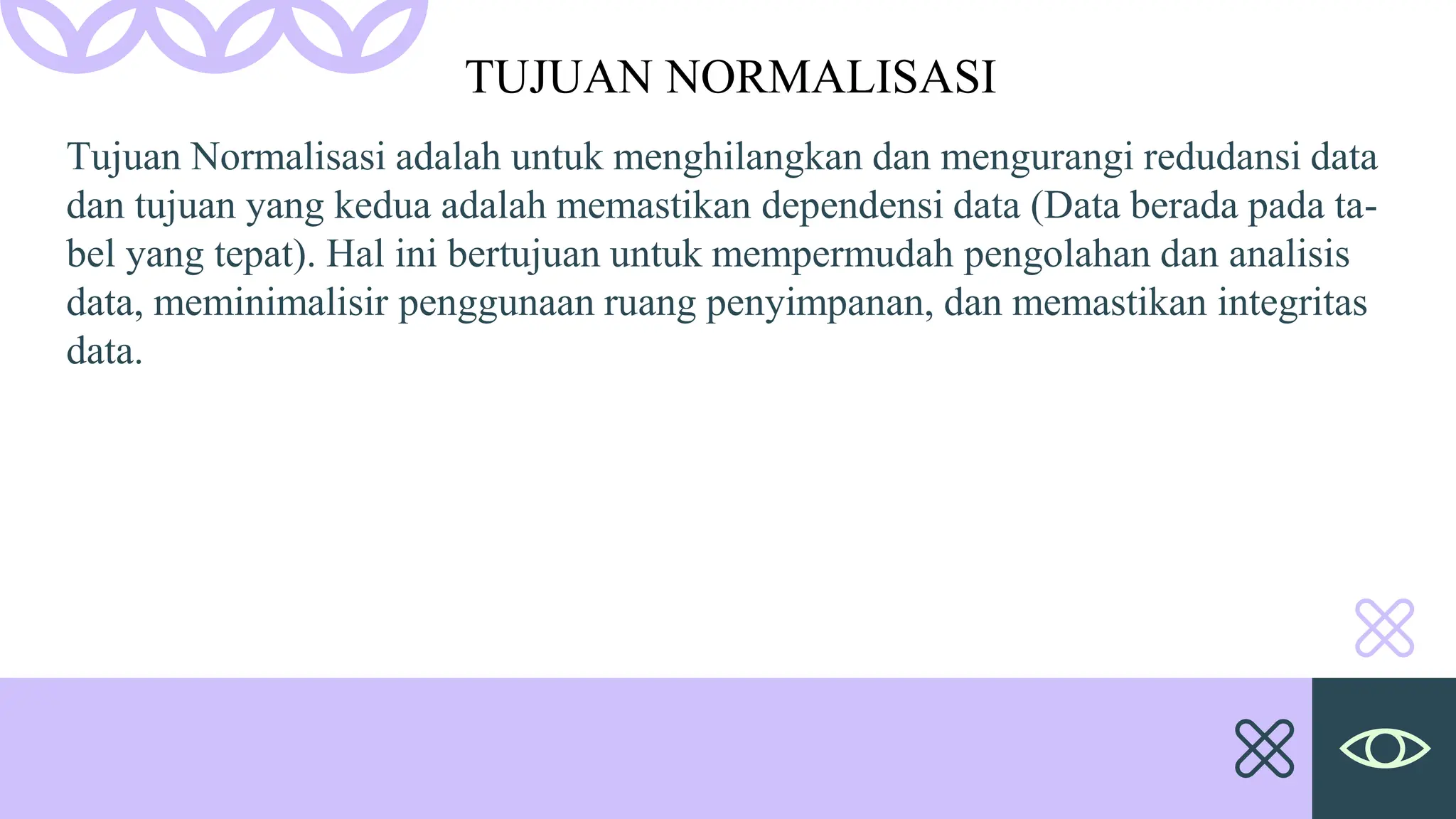 Tujuan Normalisasi adalah untuk menghilangkan dan mengurangi redudansi data
dan tujuan yang kedua adalah memastikan dependensi data (Data berada pada ta-
bel yang tepat). Hal ini bertujuan untuk mempermudah pengolahan dan analisis
data, meminimalisir penggunaan ruang penyimpanan, dan memastikan integritas
data.
TUJUAN NORMALISASI
 
