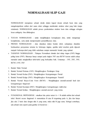 NORMALISASI SLIP GAJI
NORMALISASI merupakan sebuah teknik dalam logical desain sebuah basis data yang
mengelompokkan atribut dari suatu relasi sehingga membentuk struktur relasi yang baik (tanpa
redudansi). NORMALISASI adalah proses pembentukan struktur basis data sehingga sebagian
besar ambiguity bisa dihilangkan.
 TUJUAN NORMALISASI : untuk menghilangkan kerangkapan data, untuk mengurangi
kompleksitas, serta untuk mempermudah pemodifikasian data.
 PROSES NORMALISASI : data diuraikan dalam bentuk tabel, selanjutnya dianalisis
berdasarkan persyaratan tertentu ke beberapa tingkat, apabila tabel tersebut perlu dipecah
menjadi beberapa tabel yang lebih sederhana sampai memenuhi bentuk yang optimal.
 TAHAPAN NORMALISASI : Tahapan Normalisasi dimulai dari tahap ringan (1NF) hingga
paling ketat (5NF). Biasanya hanya sampai pada tingkat 3NF atau BCNF karena sudah cukup
memadai untuk menghasilkan tabel-tabel yang berkualitas baik. Urutannya : 1NF, 2NF, 3NF,
BCNF, 4 NF, 5NF
1. Bentuk Tidak Normal
2. Bentuk Normal Pertama (1NF) : Menghilangkan Perulangan Grup
3. Bentuk Normal Kedua (2NF) : Menghilangkan Ketergantungan Parsial
4. Bentuk Normal Ketiga (3NF) : Menghilangkan Ketergantungan Transitif
5. Bentuk Normal Boyce-Code Form (BCNF) : Menghilangkan anomali-anomali hasil dari
ketergantungan fungsional
6. Bentuk Normal Keempat (4NF) : Menghilangkan ketergantungan multivalue
7. Bentuk Normal Kelima : Menghilangkan anomali-anomali yang tersisa
 FUNGSIONAL DEPENDENSI : misalkan kita pakai notasi A--> B adalah atribut dari sebuah
tabel. Berarti secara fungsional A menentukan B atau B tergantung pada A, jika dan hanya
jika ada 2 baris data dengan nilai A yang sama, maka nilai B juga sama. Sebagai contohnya,
ada sebuah nota seperti pada gambar di bawah ini :
 