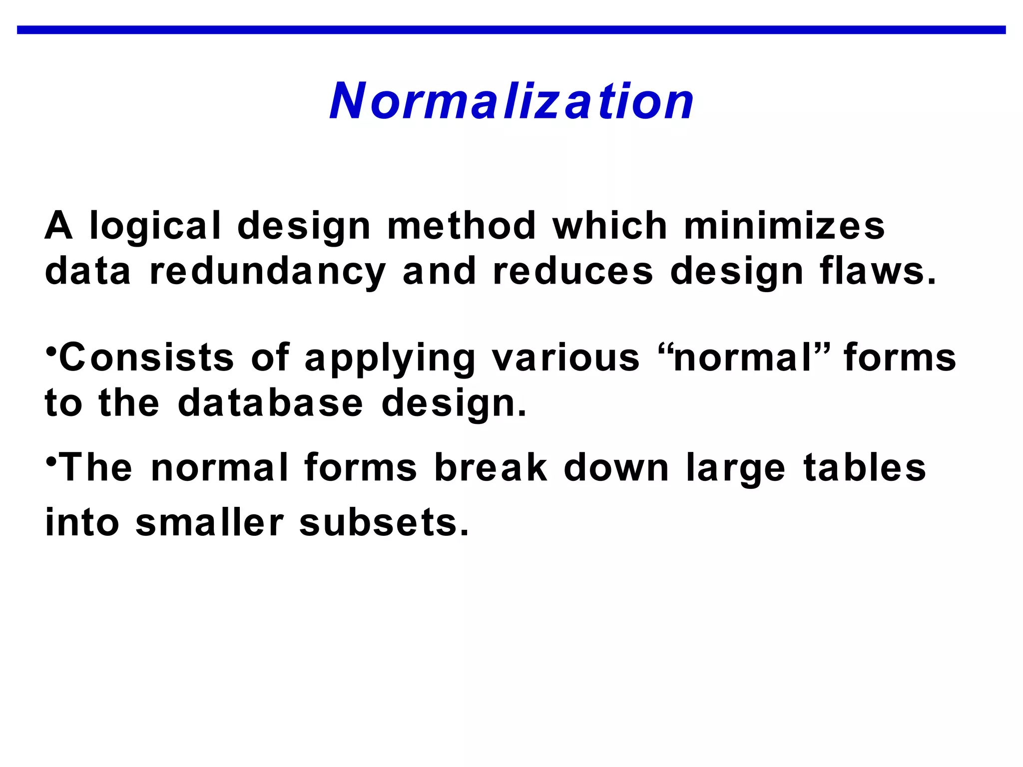 Normalization
A logical design method which minimizes
data redundancy and reduces design flaws.
•Consists of applying various “normal” forms
to the database design.
•The normal forms break down large tables
into smaller subsets.
 