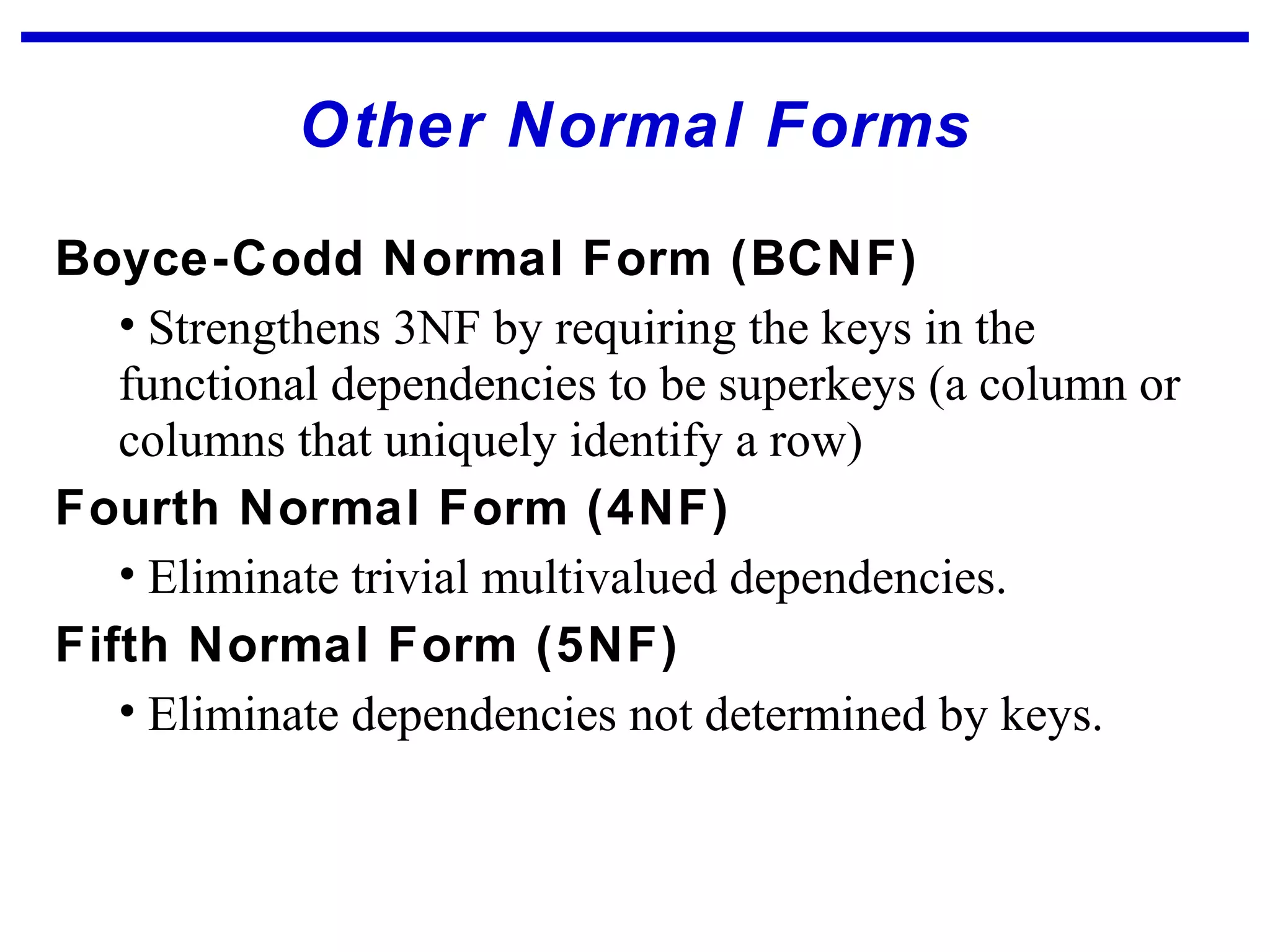 Other Normal Forms
Boyce-Codd Normal Form (BCNF)
• Strengthens 3NF by requiring the keys in the
functional dependencies to be superkeys (a column or
columns that uniquely identify a row)
Fourth Normal Form (4NF)
• Eliminate trivial multivalued dependencies.
Fifth Normal Form (5NF)
• Eliminate dependencies not determined by keys.
 