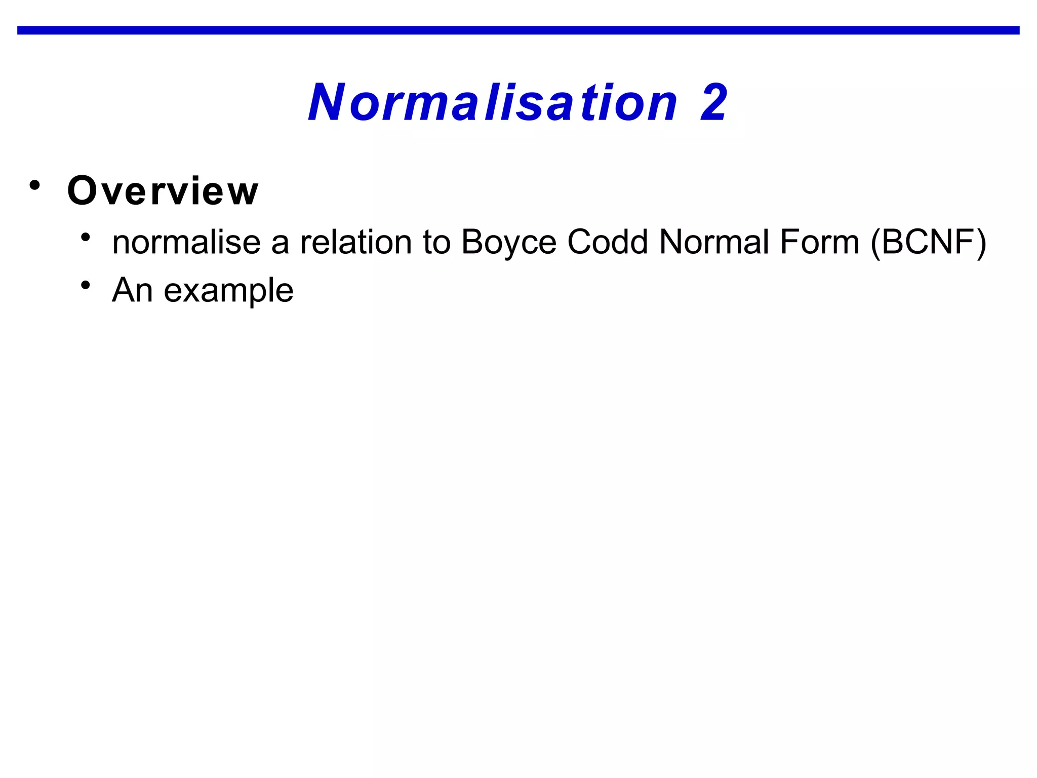 Normalisation 2
• Overview
• normalise a relation to Boyce Codd Normal Form (BCNF)
• An example
 