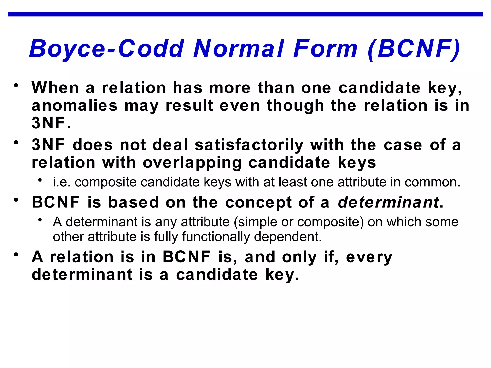 Boyce-Codd Normal Form (BCNF)
• When a relation has more than one candidate key,
anomalies may result even though the relation is in
3NF.
• 3NF does not deal satisfactorily with the case of a
relation with overlapping candidate keys
• i.e. composite candidate keys with at least one attribute in common.
• BCNF is based on the concept of a determinant.
• A determinant is any attribute (simple or composite) on which some
other attribute is fully functionally dependent.
• A relation is in BCNF is, and only if, every
determinant is a candidate key.
 