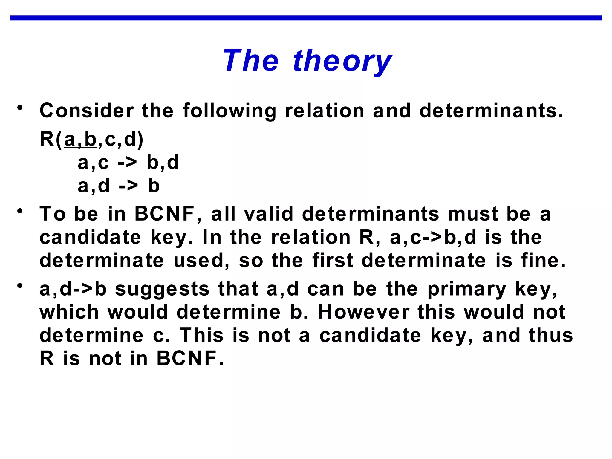 The theory
• Consider the following relation and determinants.
R(a,b,c,d)
a,c -> b,d
a,d -> b
• To be in BCNF, all valid determinants must be a
candidate key. In the relation R, a,c->b,d is the
determinate used, so the first determinate is fine.
• a,d->b suggests that a,d can be the primary key,
which would determine b. However this would not
determine c. This is not a candidate key, and thus
R is not in BCNF.
 
