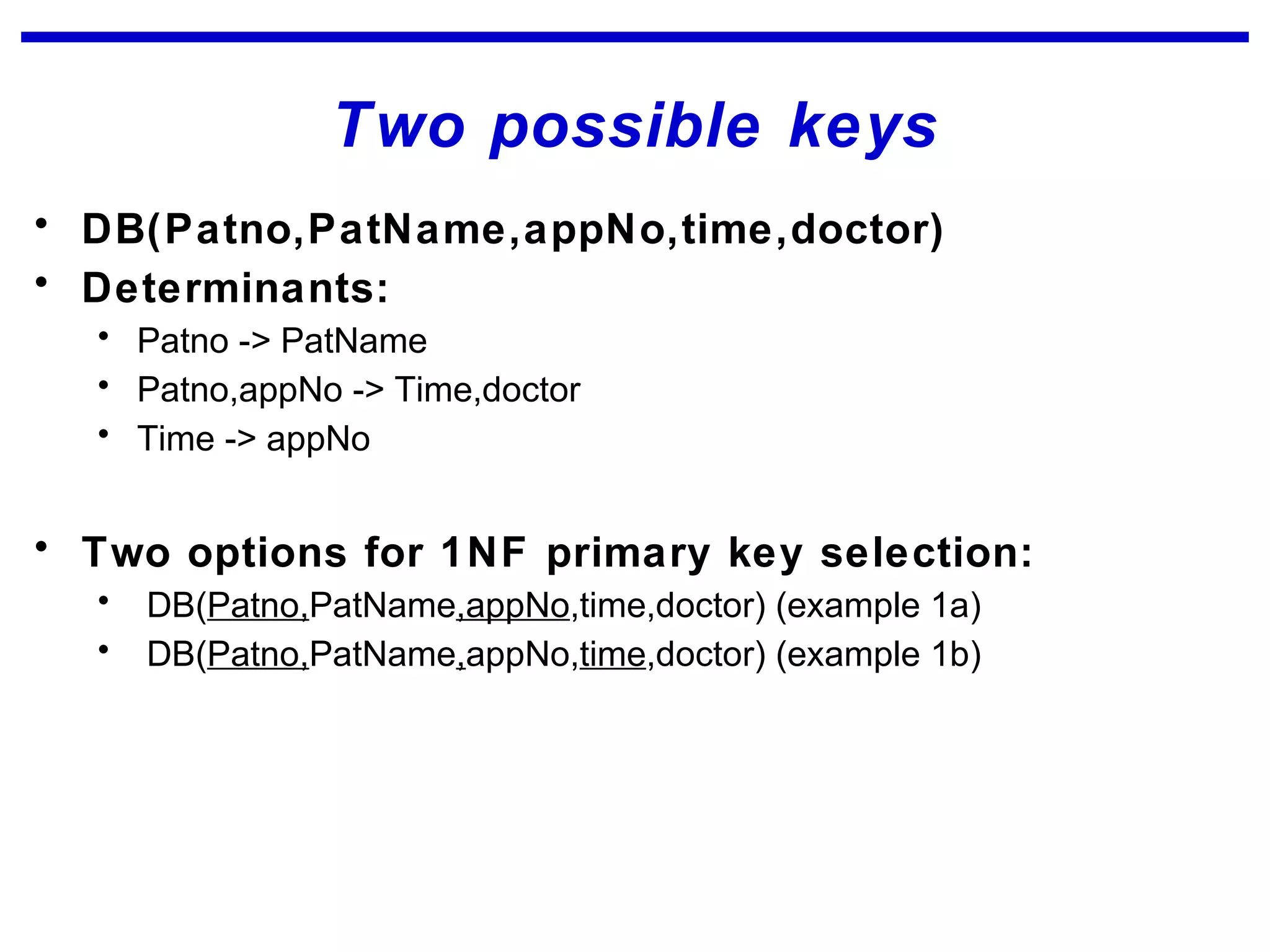 Two possible keys
• DB(Patno,PatName,appNo,time,doctor)
• Determinants:
• Patno -> PatName
• Patno,appNo -> Time,doctor
• Time -> appNo
• Two options for 1NF primary key selection:
• DB(Patno,PatName,appNo,time,doctor) (example 1a)
• DB(Patno,PatName,appNo,time,doctor) (example 1b)
 