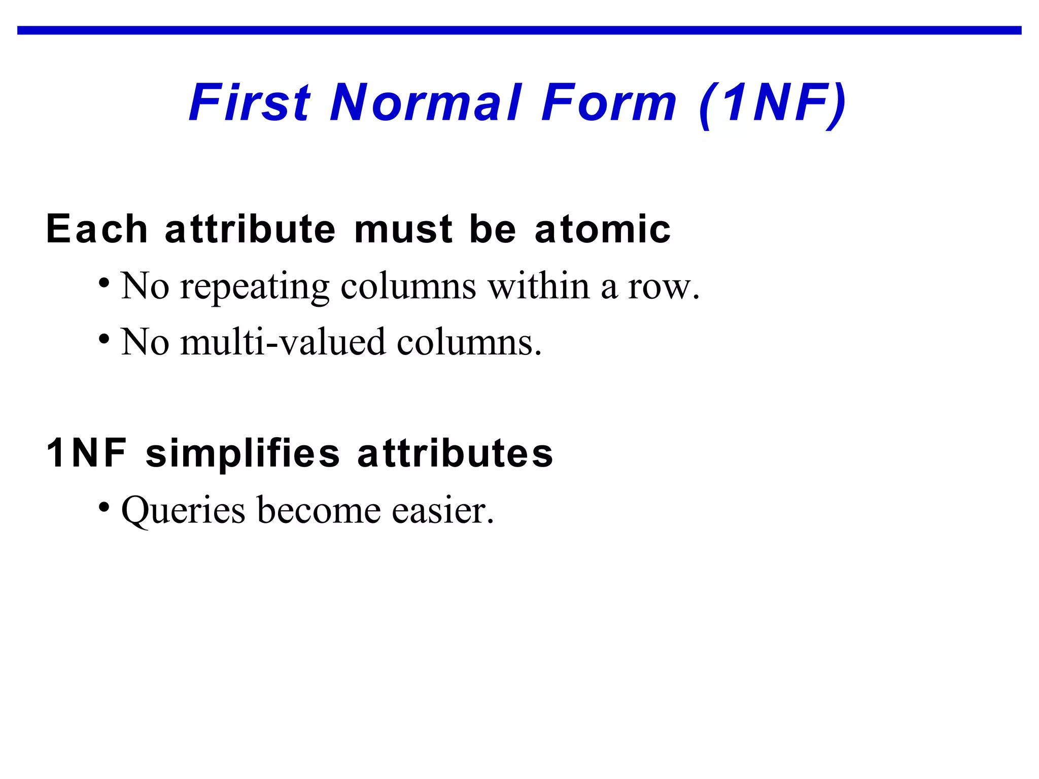 First Normal Form (1NF)
Each attribute must be atomic
• No repeating columns within a row.
• No multi-valued columns.
1NF simplifies attributes
• Queries become easier.
 