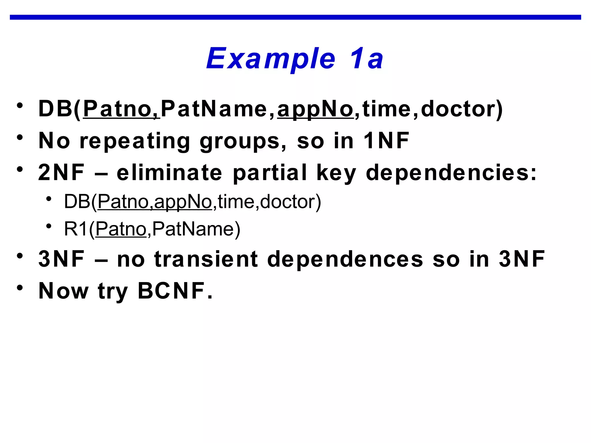 Example 1a
• DB(Patno,PatName,appNo,time,doctor)
• No repeating groups, so in 1NF
• 2NF – eliminate partial key dependencies:
• DB(Patno,appNo,time,doctor)
• R1(Patno,PatName)
• 3NF – no transient dependences so in 3NF
• Now try BCNF.
 