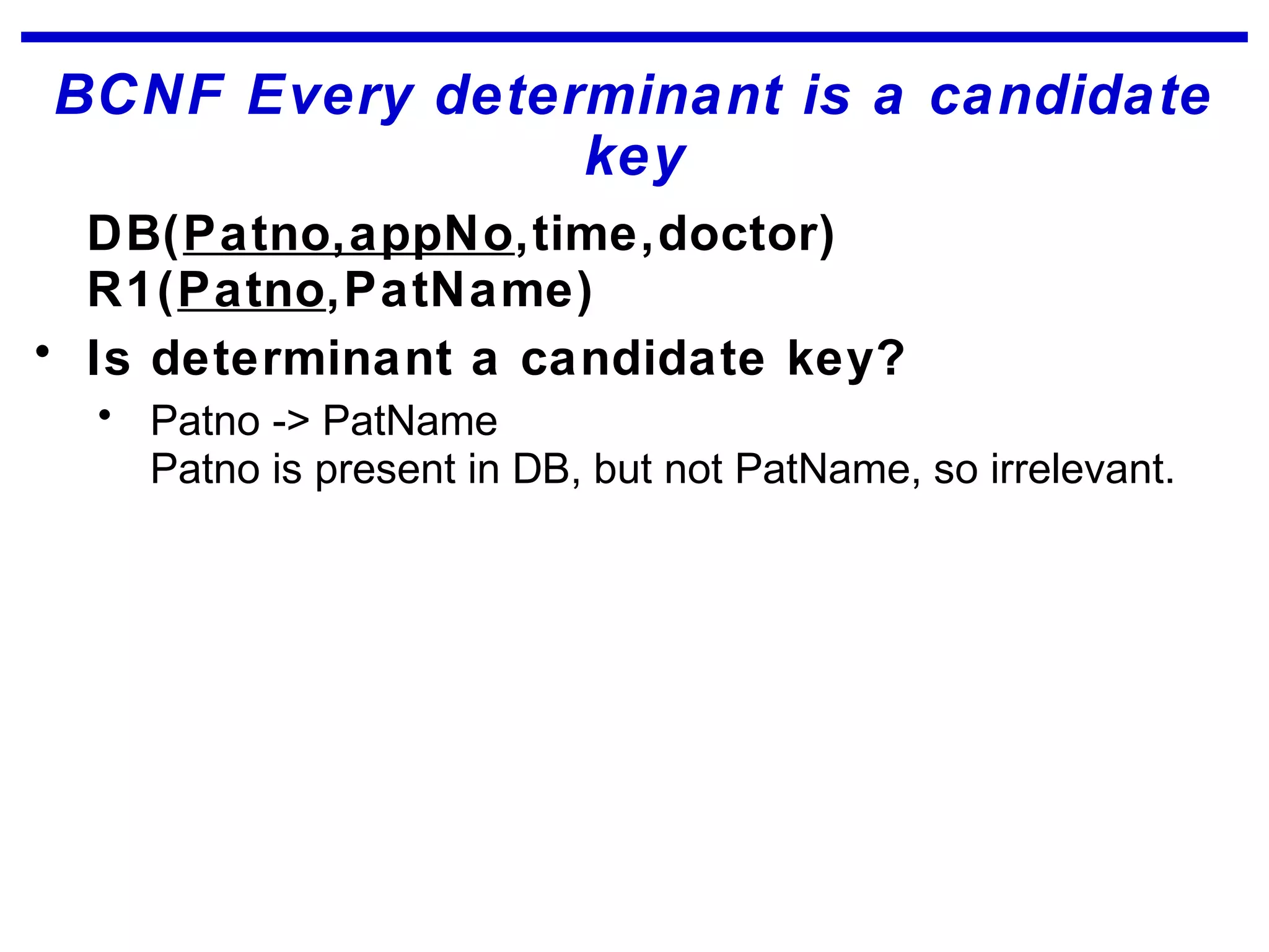 BCNF Every determinant is a candidate
key
DB(Patno,appNo,time,doctor)
R1(Patno,PatName)
• Is determinant a candidate key?
• Patno -> PatName
Patno is present in DB, but not PatName, so irrelevant.
 